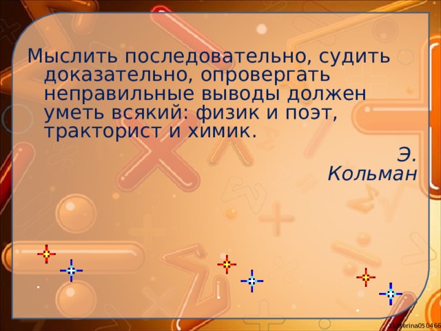 Мыслить последовательно, судить доказательно, опровергать неправильные выводы должен уметь всякий: физик и поэт, тракторист и химик.  Э. Кольман 