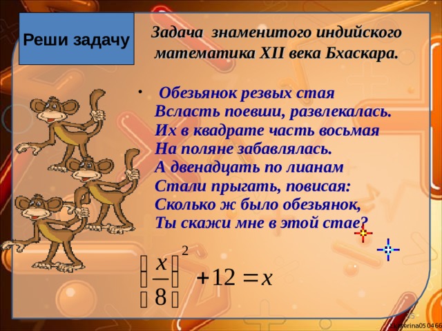 Реши задачу Задача знаменитого индийского математика XII века Бхаскара.  Обезьянок резвых стая  Всласть поевши, развлекалась.  Их в квадрате часть восьмая  На поляне забавлялась.  А двенадцать по лианам  Стали прыгать, повисая:  Сколько ж было обезьянок,  Ты скажи мне в этой стае?   