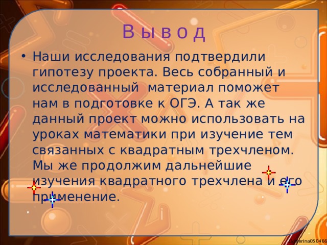 В ы в о д Наши исследования подтвердили гипотезу проекта. Весь собранный и исследованный материал поможет нам в подготовке к ОГЭ. А так же данный проект можно использовать на уроках математики при изучение тем связанных с квадратным трехчленом. Мы же продолжим дальнейшие изучения квадратного трехчлена и его применение.  
