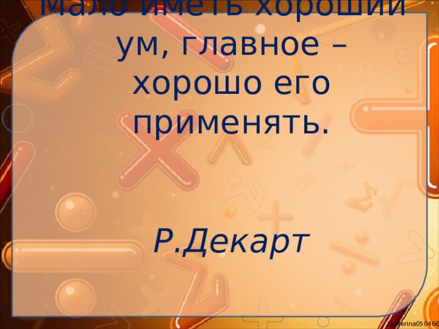 Мало иметь хороший ум, главное – хорошо его применять.   Р.Декарт   
