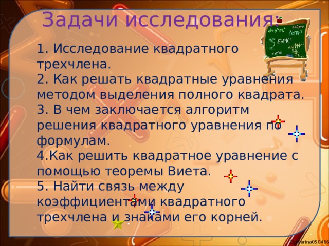 Задачи исследования:   1. Исследование квадратного трехчлена. 2. Как решать квадратные уравнения методом выделения полного квадрата. 3. В чем заключается алгоритм решения квадратного уравнения по формулам. 4.Как решить квадратное уравнение с помощью теоремы Виета. 5. Найти связь между коэффициентами квадратного трехчлена и знаками его корней. 
