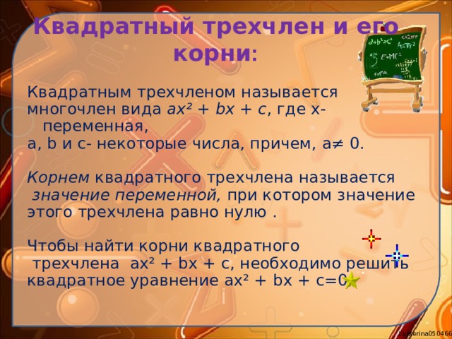 Квадратный трехчлен и его корни :   Квадратным трехчленом называется многочлен вида ax² +  bx  +  c , где x- переменная, a, b и c - некоторые числа, причем, a≠ 0 . Корнем квадратного трехчлена называется  значение переменной, при котором значение этого трехчлена равно нулю . Чтобы найти корни квадратного  трехчлена ax² +  bx  +  c , необходимо решить квадратное уравнение ax² +  bx  +  c =0. 