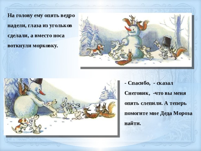 На голову ему опять ведро надели, глаза из угольков сделали, а вместо носа воткнули морковку. - Спасибо, - сказал Снеговик, -что вы меня опять слепили. А теперь помогите мне Деда Мороза найти. 