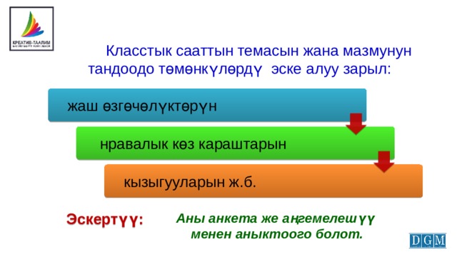  Класстык сааттын темасын жана мазмунун тандоодо төмөнкүлөрдү эске алуу зарыл:  жаш өзгөчөлүктөрүн  нравалык көз караштарын  кызыгууларын ж.б. Эскертүү: Аны анкета же аңгемелешүү менен аныктоого болот. 