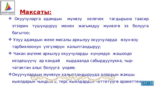  Максаты:  Окуучуларга адамдын мүнөзү келечек тагдырына таасир этээрин түшүндүрүү менен жагымдуу мүнөзгө ээ болууга багытоо;  Улуу адамдын жеке мисалы аркылуу окуучуларда өзүн-өзү тарбиялоонун үлгүлөрүн калыптандыруу;  Чакан аңгеме аркылуу окуучуларды күнүмдүк жашоодо кездешүүчү ар кандай кырдаалда сабырдуулукка, чыр-чатактан алыс болууга үндөө; Окуучулардын мүнөзүн калыптандырууда алардын жакшы кыялдарын чыңдоого, терс кыялдардан четтетүүгө аракеттенүү. 
