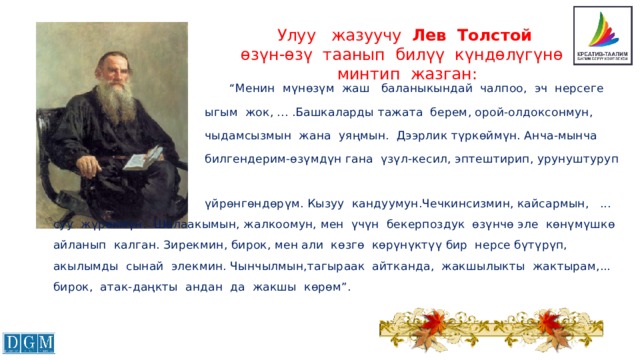 Улуу жазуучу Лев Толстой  өзүн-өзү таанып билүү күндөлүгүнө  минтип жазган:  “ Менин мүнөзүм жаш баланыкындай чалпоо, эч нерсеге  ыгым жок, ... .Башкаларды тажата берем, орой-олдоксонмун,  чыдамсызмын жана уяңмын. Дээрлик түркөймүн. Анча-мынча  билгендерим-өзүмдүн гана үзүл-кесил, эптештирип, урунуштуруп  үйрөнгөндөрүм. Кызуу кандуумун.Чечкинсизмин, кайсармын, ... суу жүрөкмүн. Шалаакымын, жалкоомун, мен үчүн бекерпоздук өзүнчө эле көнүмүшкө айланып калган. Зирекмин, бирок, мен али көзгө көрүнүктүү бир нерсе бүтүрүп, акылымды сынай элекмин. Чынчылмын,тагыраак айтканда, жакшылыкты жактырам,... бирок, атак-даңкты андан да жакшы көрөм”. 