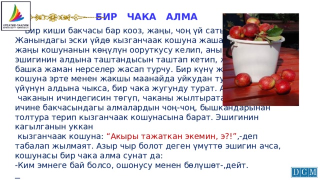 БИР ЧАКА АЛМА  Бир киши бакчасы бар кооз, жаңы, чоң үй сатып алат. Жанындагы эски үйдө кызганчаак кошуна жашачу. Ал жаңы кошунанын көңүлүн ооруткусу келип, анын эшигинин алдына таштандысын таштап кетип, же дагы башка жаман нерселер жасап турчу. Бир күнү жаңы кошуна эрте менен жакшы маанайда уйкудан туруп, үйүнүн алдына чыкса, бир чака жугунду турат. Ал  чаканын ичиндегисин төгүп, чаканы жылтырата жууп, ичине бакчасындагы алмалардын чоң-чоң, бышкандарынан толтура терип кызганчаак кошунасына барат. Эшигинин кагылганын уккан  кызганчаак кошуна: “Акыры тажаткан экемин, э?!” ,-деп табалап жылмаят. Азыр чыр болот деген үмүттө эшигин ачса, кошунасы бир чака алма сунат да:  -Ким эмнеге бай болсо, ошонусу менен бөлүшөт-,дейт.  