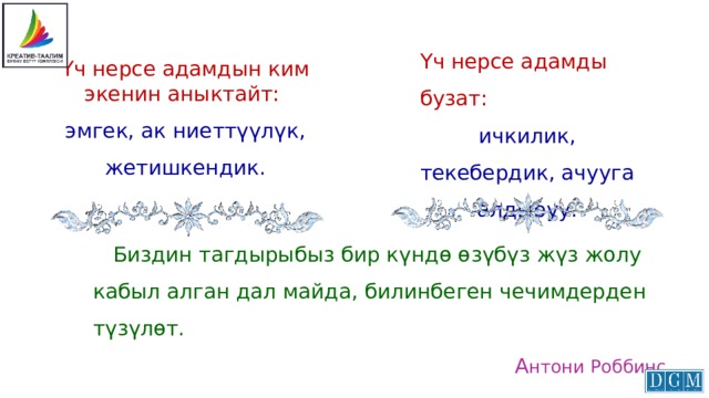 Үч нерсе адамды бузат: ичкилик, текебердик, ачууга алдыруу. Үч нерсе адамдын ким экенин аныктайт: эмгек, ак ниеттүүлүк, жетишкендик.    Биздин тагдырыбыз бир күндө өзүбүз жүз жолу кабыл алган дал майда, билинбеген чечимдерден түзүлөт. А нтони Роббинс 
