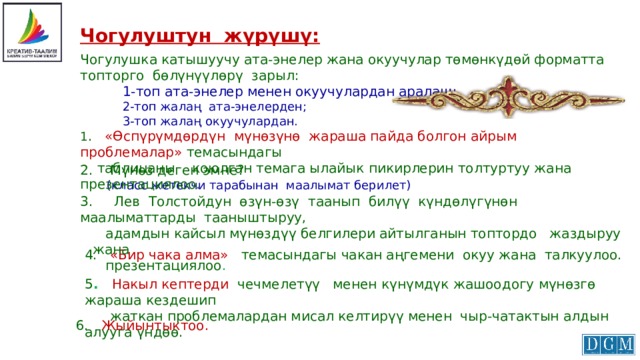 Чогулуштун жүрүшү: Чогулушка катышуучу ата-энелер жана окуучулар төмөнкүдөй форматта топторго бөлүнүүлөрү зарыл:  1-топ ата-энелер менен окуучулардан аралаш;  2-топ жалаң ата-энелерден;  3-топ жалаң окуучулардан. 1 . «Өспүрүмдөрдүн мүнөзүнө жараша пайда болгон айрым проблемалар»  темасындагы  таблицаны коюлган темага ылайык пикирлерин толтуртуу жана презентациялоо. 2. Мүнөз деген эмне?  (класс жетекчи тарабынан маалымат берилет) 3. Лев Толстойдун өзүн-өзү таанып билүү күндөлүгүнөн маалыматтарды тааныштыруу,  адамдын кайсыл мүнөздүү белгилери айтылганын топтордо жаздыруу жана  презентациялоо . 4. «Бир чака алма» темасындагы чакан аңгемени окуу жана талкуулоо. 5 . Накыл кептерди чечмелетүү менен күнүмдүк жашоодогу мүнөзгө жараша кездешип  жаткан проблемалардан мисал келтирүү менен чыр-чатактын алдын алууга үндөө. 6.  Жыйынтыктоо. 