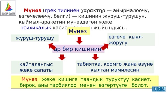  Мүнөз  ( грек тилинен  χαρακτηρ — айырмалоочу, өзгөчөлөөчү, белги) — кишинин жүрүш-турушун, кыймыл-аракетин мүнөздөгөн жеке   психикалык  касиеттеринин жыйындысы. Мүнөз өзгөчө кыял-жоругу жүрүш-турушу ар бир кишинин табиятка, коомго жана өзүнө  кылган мамилесин кайталангыс жеке сапаты  Мүнөз жеке кишиге таандык туруктуу касиет, бирок, аны тарбиялоо менен өзгөртүүгө болот. 