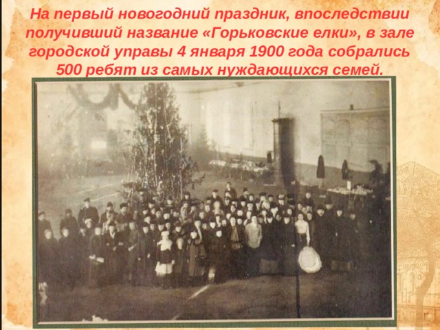 На первый новогодний праздник, впоследствии получивший название «Горьковские елки», в зале городской управы 4 января 1900 года собрались 500 ребят из самых нуждающихся семей. 