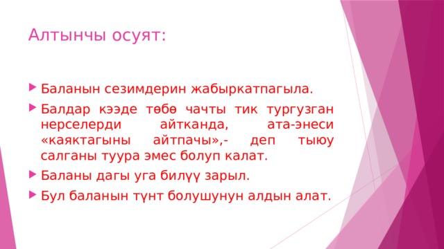 Алтынчы осуят: Баланын сезимдерин жабыркатпагыла. Балдар кээде төбө чачты тик тургузган нерселерди айтканда, ата-энеси «каяктагыны айтпачы»,- деп тыюу салганы туура эмес болуп калат. Баланы дагы уга билүү зарыл. Бул баланын түнт болушунун алдын алат. 