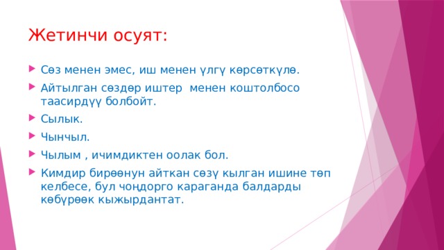 Жетинчи осуят: Сөз менен эмес, иш менен үлгү көрсөткүлө. Айтылган сөздөр иштер менен коштолбосо таасирдүү болбойт. Сылык. Чынчыл. Чылым , ичимдиктен оолак бол. Кимдир бирөөнун айткан сөзү кылган ишине төп келбесе, бул чоңдорго караганда балдарды көбүрөөк кыжырдантат. 