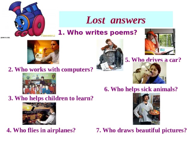 Lost answers 1. Who writes poems? 5. Who drives a car? 2. Who works with computers? 6. Who helps sick animals? 3. Who helps children to learn? 4. Who flies in airplanes? 7. Who draws beautiful pictures?  