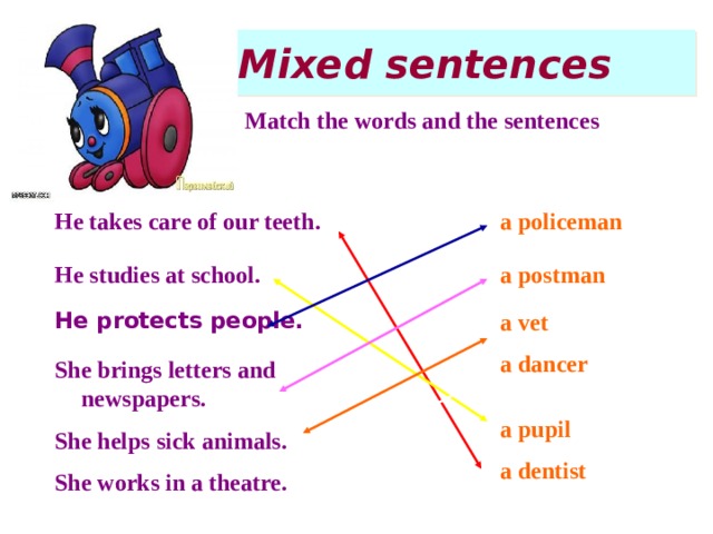 Mixed sentences Match the words and the sentences a policeman He takes care of our teeth. a postman He studies at school. a vet He protects people. a dancer She brings letters and newspapers. a pupil She helps sick animals. a dentist She works in a theatre.  
