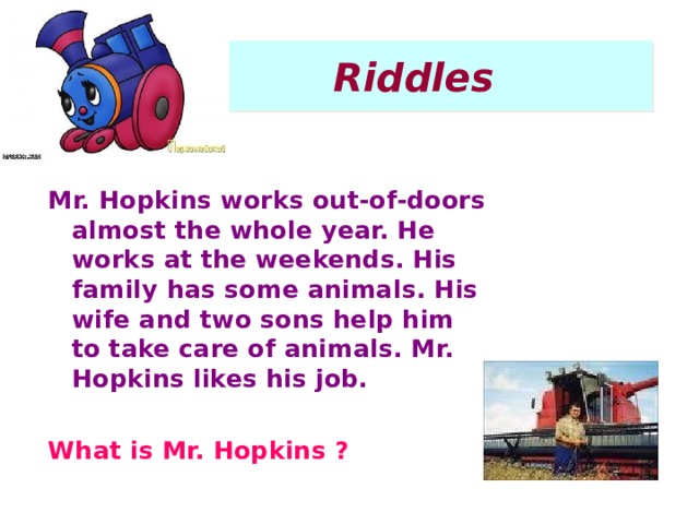 Riddles Mr. Hopkins works out-of-doors almost the whole year. He works at the weekends. His family has some animals. His wife and two sons help him to take care of animals. Mr. Hopkins likes his job.   What is Mr. Hopkins ?  
