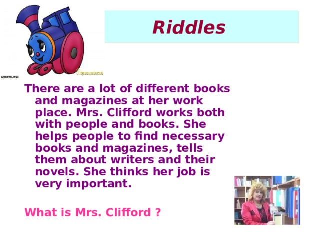 Riddles There are a lot of different books and magazines at her work place. Mrs. Clifford works both with people and books. She helps people to find necessary books and magazines, tells them about writers and their novels. She thinks her job is very important.  What is Mrs. Clifford ?  