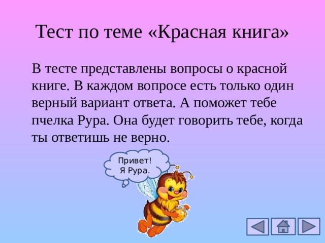 Тест по теме «Красная книга» В тесте представлены вопросы о красной книге. В каждом вопросе есть только один верный вариант ответа. А поможет тебе пчелка Рура. Она будет говорить тебе, когда ты ответишь не верно. Привет! Я Рура. 