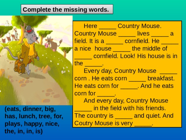 С omplete the missing words.  Here _____ Country Mouse. Country Mouse _____ lives _____ a field. It is a _____ cornfield. He _____ a nice house _____ the middle of _____ cornfield. Look! His house is in the _____. Every day, Country Mouse _____ corn . He eats corn _____ breakfast. He eats corn for _____. And he eats corn for _____. And every day, Country Mouse _____ in the field with his friends. The country is _____ and quiet. And Coutry Mouse is very _____. (eats, dinner, big, has, lunch, tree, for, plays, happy, nice, the, in, in, is) 