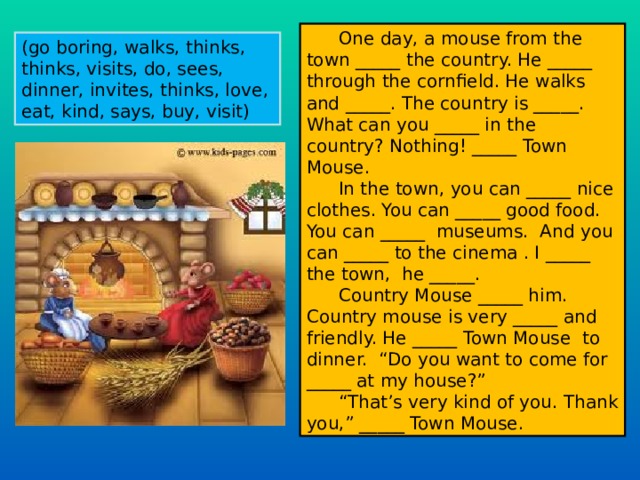 One day, a mouse from the town _____ the country. He _____ through the cornfield. He walks and _____. The country is _____. What can you _____ in the country? Nothing! _____ Town Mouse. In the town, you can _____ nice clothes. You can _____ good food. You can _____ museums. And you can _____ to the cinema . I _____ the town, he _____. Country Mouse _____ him. Country mouse is very _____ and friendly. He _____ Town Mouse to dinner. “Do you want to come for _____ at my house?” “ That’s very kind of you. Thank you,” _____ Town Mouse. (go boring , walks , thinks , thinks , visits , do , sees , dinner , invites , thinks , love , eat , kind , says , buy , visit) 
