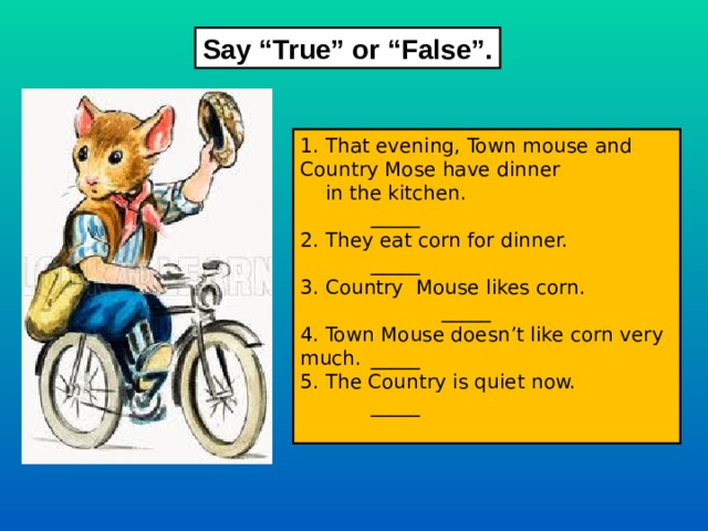 Say “True” or “False”. 1. That evening, Town mouse and Country Mose have dinner  in the kitchen.     _____ 2. They eat corn for dinner.    _____ 3. Country Mouse likes corn.    _____ 4. Town Mouse doesn’t like corn very much.  _____ 5. The Country is quiet now.    _____ 