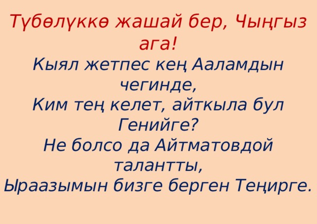 Түбөлүккө жашай бер, Чыңгыз ага!  Кыял жетпес кең Ааламдын чегинде,  Ким тең келет, айткыла бул Генийге?  Не болсо да Айтматовдой талантты,  Ыраазымын бизге берген Теңирге.   