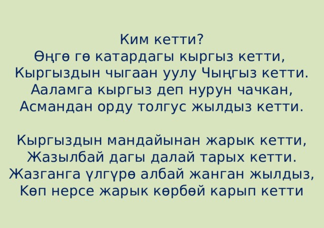 Ким кетти?  Өңгө гө катардагы кыргыз кетти,   Кыргыздын чыгаан уулу Чыңгыз кетти.  Ааламга кыргыз деп нурун чачкан,  Асмандан орду толгус жылдыз кетти.   Кыргыздын мандайынан жарык кетти,  Жазылбай дагы далай тарых кетти.  Жазганга үлгүрө албай жанган жылдыз,  Kөп нерсе жарык көрбөй карып кетти 
