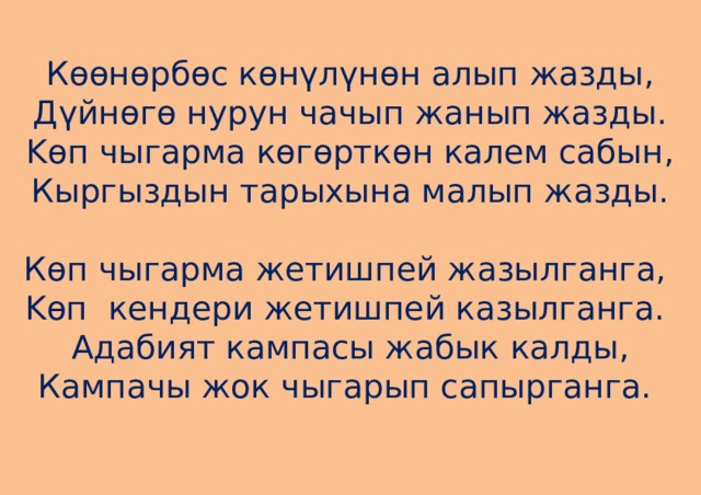Көөнөрбөс көнүлүнөн алып жазды,  Дүйнөгө нурун чачып жанып жазды.  Kөп чыгарма көгөрткөн калем сабын,  Кыргыздын тарыхына малып жазды.   Көп чыгарма жетишпей жазылганга,   Kөп кендери жетишпей казылганга.   Адабият кампасы жабык калды,  Кампачы жок чыгарып сапырганга.     