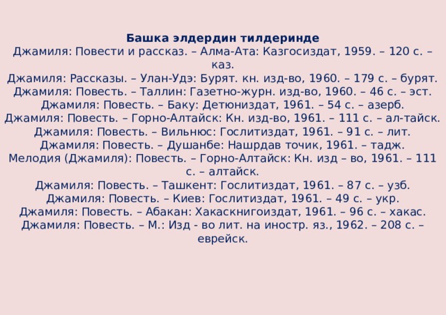  Башка элдердин тилдеринде  Джамиля: Повести и рассказ. – Алма-Ата: Казгосиздат, 1959. – 120 с. – каз.  Джамиля: Рассказы. – Улан-Удэ: Бурят. кн. изд-во, 1960. – 179 с. – бурят.  Джамиля: Повесть. – Таллин: Газетно-журн. изд-во, 1960. – 46 с. – эст.  Джамиля: Повесть. – Баку: Детюниздат, 1961. – 54 с. – азерб.  Джамиля: Повесть. – Горно-Алтайск: Кн. изд-во, 1961. – 111 с. – ал-тайск.  Джамиля: Повесть. – Вильнюс: Гослитиздат, 1961. – 91 с. – лит.  Джамиля: Повесть. – Душанбе: Нашрдав точик, 1961. – тадж.  Мелодия (Джамиля): Повесть. – Горно-Алтайск: Кн. изд – во, 1961. – 111 с. – алтайск.  Джамиля: Повесть. – Ташкент: Гослитиздат, 1961. – 87 с. – узб.  Джамиля: Повесть. – Киев: Гослитиздат, 1961. – 49 с. – укр.  Джамиля: Повесть. – Абакан: Хакаскнигоиздат, 1961. – 96 с. – хакас.  Джамиля: Повесть. – М.: Изд - во лит. на иностр. яз., 1962. – 208 с. – еврейск.      