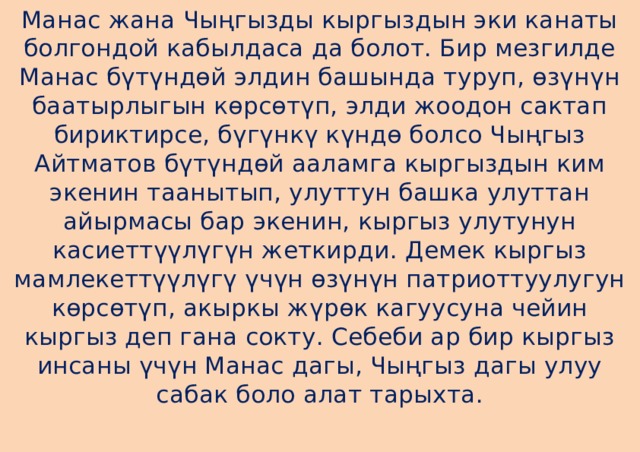 Манас жана Чыңгызды кыргыздын эки канаты болгондой кабылдаса да болот. Бир мезгилде Манас бүтүндөй элдин башында туруп, өзүнүн баатырлыгын көрсөтүп, элди жоодон сактап бириктирсе, бүгүнкү күндө болсо Чыңгыз Айтматов бүтүндөй ааламга кыргыздын ким экенин таанытып, улуттун башка улуттан айырмасы бар экенин, кыргыз улутунун касиеттүүлүгүн жеткирди. Демек кыргыз мамлекеттүүлүгү үчүн өзүнүн патриоттуулугун көрсөтүп, акыркы жүрөк кагуусуна чейин кыргыз деп гана сокту. Себеби ар бир кыргыз инсаны үчүн Манас дагы, Чыңгыз дагы улуу сабак боло алат тарыхта.   