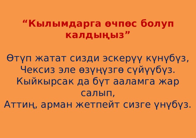  “ Кылымдарга өчпөс болуп калдыңыз”   Өтүп жатат сизди эскерүү күнүбүз,  Чексиз эле өзүңүзгө сүйүүбүз.  Кыйкырсак да бүт ааламга жар салып,  Аттиң, арман жетпейт сизге үнүбүз.    