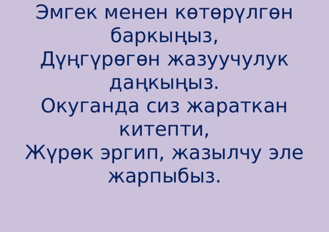 Эмгек менен көтөрүлгөн баркыңыз,  Дүңгүрөгөн жазуучулук даңкыңыз.  Окуганда сиз жараткан китепти,  Жүрөк эргип, жазылчу эле жарпыбыз.    