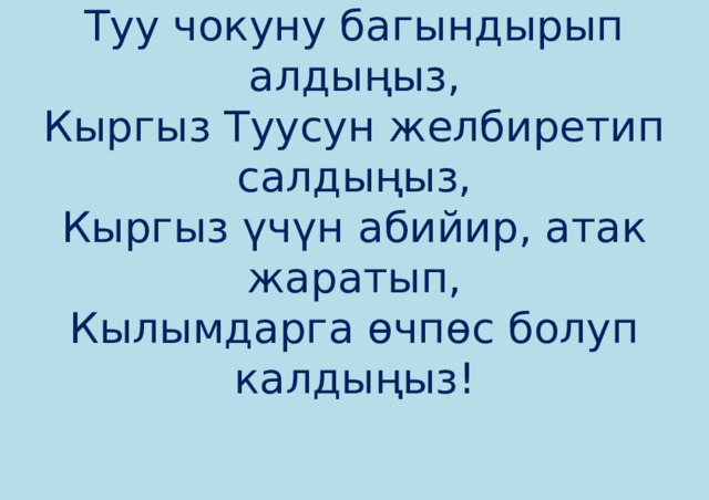 Туу чокуну багындырып алдыңыз,  Кыргыз Туусун желбиретип салдыңыз,  Кыргыз үчүн абийир, атак жаратып,  Кылымдарга өчпөс болуп калдыңыз!    