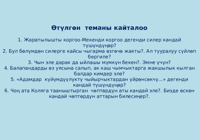    Өтүлгөн теманы кайталоо   1. Жаратылышты коргоо-Мекенди коргоо дегенди силер кандай түшүндүңөр?  2. Бул бөлүмдөн силерге кайсы чыгарма өзгөчө жакты?. Ал тууралуу сүйлөп бергиле?  3. Чын эле дарак да ыйлашы мүмкүн бекен?. Эмне үчүн?  4. Балапандарды өз уясына салып, ак каш чымчыктарга жакшылык кылган балдар кимдер эле?  5. «Адамдар күйүмдүүлүктү чыйырчыктардан үйрөнсөкчү...» дегенди кандай түшүндүңөр?  6. Чоң ата Коляга тааныштырган чөптөрдүн аты кандай эле?. Бизде өскөн кандай чөптөрдүн аттарын билесиңер?.       