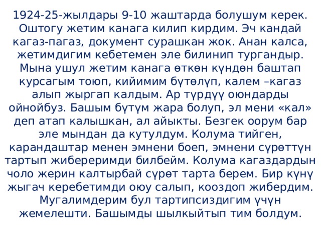 1924-25-жылдары 9-10 жаштарда болушум керек. Оштогу жетим канага килип кирдим. Эч кандай кагаз-пагаз, документ сурашкан жок. Анан калса, жетимдигим кебетемен эле билинип тургандыр. Мына ушул жетим канага өткөн күндөн баштап курсагым тоюп, кийимим бүтөлүп, калем –кагаз алып жыргап калдым. Ар түрдүү оюндарды ойнойбуз. Башым бүтүм жара болуп, эл мени «кал» деп атап калышкан, ал айыкты. Безгек оорум бар эле мындан да кутулдум. Колума тийген, карандаштар менен эмнени боеп, эмнени сүрөттүн тартып жибереримди билбейм. Колума кагаздардын чоло жерин калтырбай сүрөт тарта берем. Бир күнү жыгач керебетимди оюу салып, кооздоп жибердим. Мугалимдерим бул тартипсиздигим үчүн жемелешти. Башымды шылкыйтып тим болдум. 