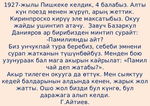 1927-жылы Пишкеке келдик, 4 балабыз. Алты күн поезд менен жүрүп, арың жеттик. Киринпроско кирүү эле максатыбыз. Окуу жайды ушинтип атачу. Завуч Базаркул Данияров ар бирибизден минтип сурайт:  -Памилияңды айт?  Биз унчукпай тура беребиз, себеби эмнени сурап жатканын түшүнбөйбүз. Менден бою узунураак бал мага акырын кайрылат: «Памил чай деп жатабы?».  Акыр тилеген окууга да өттүк. Мен сыяктуу кедей балдарынын алдында кенен, жарык жол жатты. Ошо жол бизди бул күнгө, бул даражага алып келди.  Г.Айтиев. 