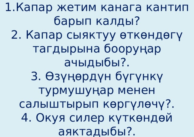 3-бөлүмдү талкулоо.  1.Капар жетим канага кантип барып калды?  2. Капар сыяктуу өткөндөгү тагдырына бооруңар ачыдыбы?.  3. Өзүңөрдүн бүгүнкү турмушуңар менен салыштырып көргүлөчү?.  4. Окуя силер күткөндөй аяктадыбы?.   