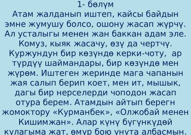 1- бөлүм  Атам жалданып иштеп, кайсы байдын эмне жумушу болсо, ошону жасап жүрчү. Ал усталыгы менен жан баккан адам эле. Комуз, кыяк жасачу, өзү да чертчү. Куржундун бир көзүндө керки-чоту, ар түрдүү шаймандары, бир көзүндө мен жүрөм. Иштеген жеринде мага чапанын жая салып берип коет, мен ит, мышык, дагы бир нерселерди чоподон жасап отура берем. Атамдын айтып берегн жомоктору «Курманбек», «Олжобай менен Кишимжан». Алар күнү бүгүнкүдөй кулагыма жат, өмүр бою унута албасмын. 