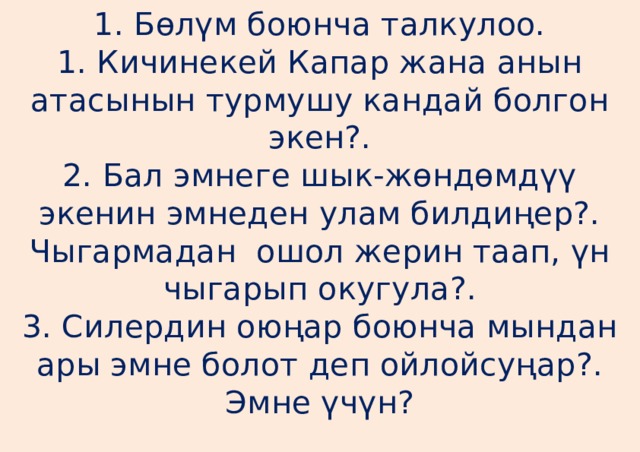 1. Бөлүм боюнча талкулоо.  1. Кичинекей Капар жана анын атасынын турмушу кандай болгон экен?.  2. Бал эмнеге шык-жөндөмдүү экенин эмнеден улам билдиңер?. Чыгармадан ошол жерин таап, үн чыгарып окугула?.  3. Силердин оюңар боюнча мындан ары эмне болот деп ойлойсуңар?. Эмне үчүн?   