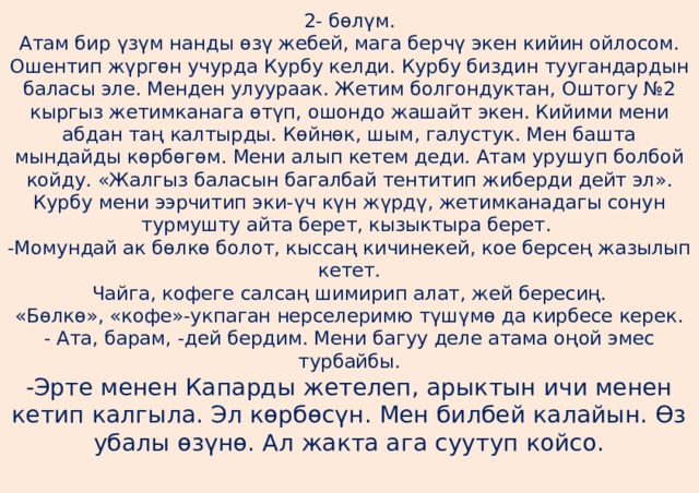 2- бөлүм.  Атам бир үзүм нанды өзү жебей, мага берчү экен кийин ойлосом. Ошентип жүргөн учурда Курбу келди. Курбу биздин туугандардын баласы эле. Менден улуураак. Жетим болгондуктан, Оштогу №2 кыргыз жетимканага өтүп, ошондо жашайт экен. Кийими мени абдан таң калтырды. Көйнөк, шым, галустук. Мен башта мындайды көрбөгөм. Мени алып кетем деди. Атам урушуп болбой койду. «Жалгыз баласын багалбай тентитип жиберди дейт эл». Курбу мени ээрчитип эки-үч күн жүрдү, жетимканадагы сонун турмушту айта берет, кызыктыра берет.  -Момундай ак бөлкө болот, кыссаң кичинекей, кое берсең жазылып кетет.  Чайга, кофеге салсаң шимирип алат, жей бересиң.  «Бөлкө», «кофе»-укпаган нерселеримю түшүмө да кирбесе керек.  - Ата, барам, -дей бердим. Мени багуу деле атама оңой эмес турбайбы.  -Эрте менен Капарды жетелеп, арыктын ичи менен кетип калгыла. Эл көрбөсүн. Мен билбей калайын. Өз убалы өзүнө. Ал жакта ага суутуп койсо.   