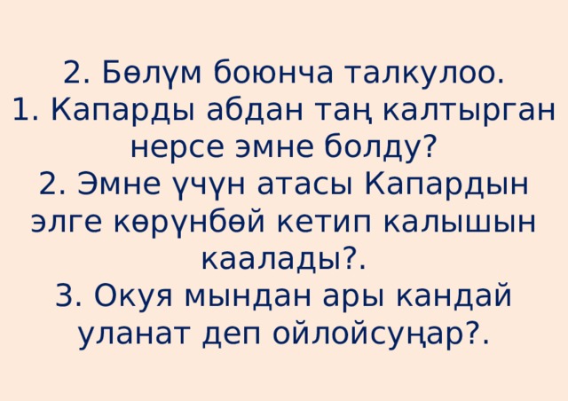 2. Бөлүм боюнча талкулоо.  1. Капарды абдан таң калтырган нерсе эмне болду?  2. Эмне үчүн атасы Капардын элге көрүнбөй кетип калышын каалады?.  3. Окуя мындан ары кандай уланат деп ойлойсуңар?. 