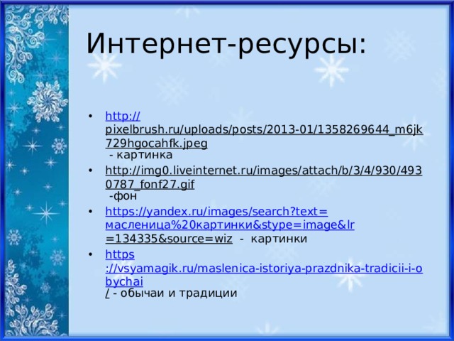 Интернет-ресурсы: http:// pixelbrush.ru/uploads/posts/2013-01/1358269644_m6jk729hgocahfk.jpeg - картинка http://img0.liveinternet.ru/images/attach/b/3/4/930/4930787_fonf27.gif -фон https ://yandex.ru/images/search?text= масленица%20картинки& stype = image&lr =134335&source=wiz - картинки https ://vsyamagik.ru/maslenica-istoriya-prazdnika-tradicii-i-obychai / - обычаи и традиции 