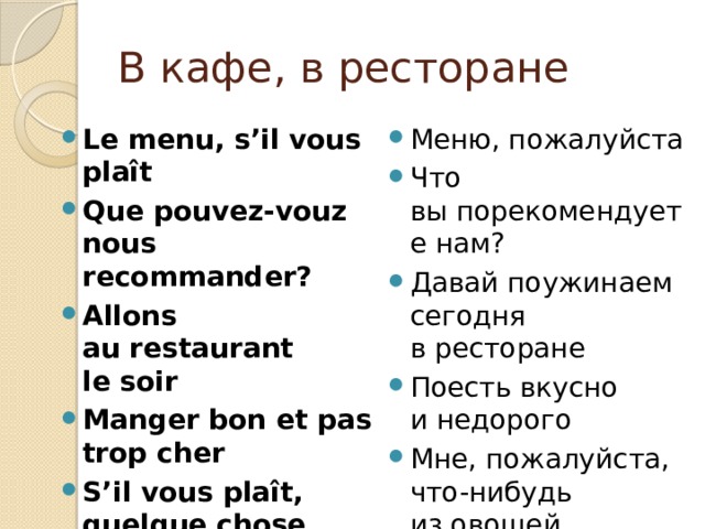 В кафе, в ресторане Le menu, s’il vous plaît Que pouvez-vouz nous recommander? Allons au restaurant le soir Manger bon et pas trop cher S’il vous plaît, quelque chose de légumes Меню, пожалуйста Что вы порекомендуете нам? Давай поужинаем сегодня в ресторане Поесть вкусно и недорого Мне, пожалуйста, что-нибудь из овощей 