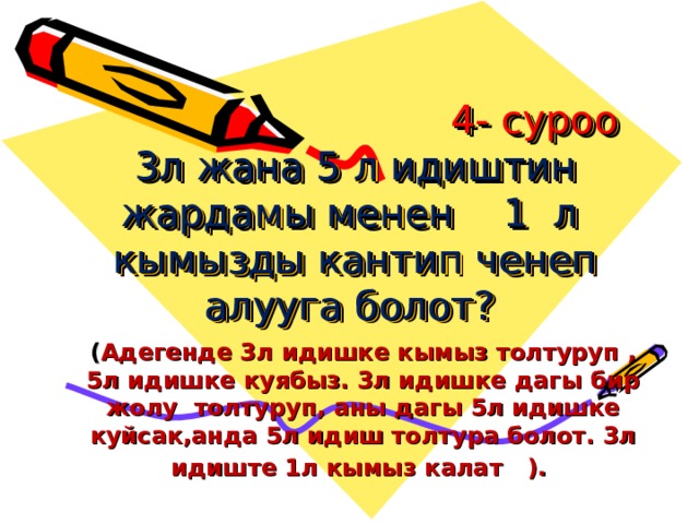  4- суроо  3л жана 5 л идиштин жардамы менен 1 л кымызды кантип ченеп алууга болот?   ( Адегенде 3л идишке кымыз толтуруп , 5л идишке куябыз. 3л идишке дагы бир жолу толтуруп, аны дагы 5л идишке куйсак,анда 5л идиш толтура болот. 3л идиште 1л кымыз калат ).  
