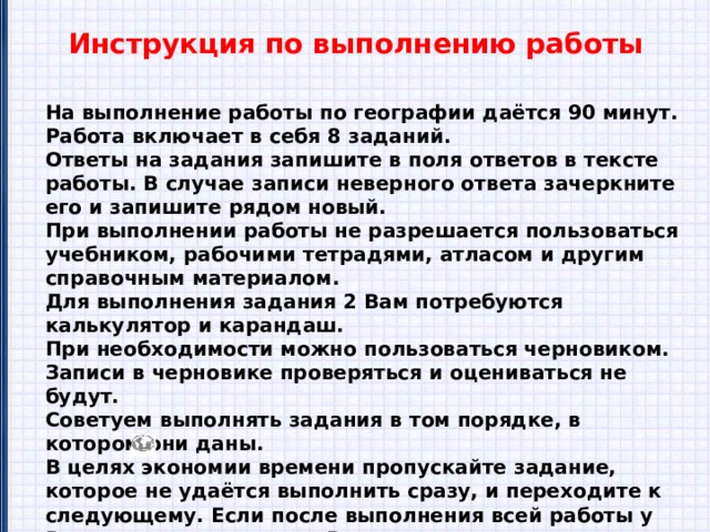 Инструкция по выполнению работы На выполнение работы по географии даётся 90 минут. Работа включает в себя 8 заданий. Ответы на задания запишите в поля ответов в тексте работы. В случае записи неверного ответа зачеркните его и запишите рядом новый. При выполнении работы не разрешается пользоваться учебником, рабочими тетрадями, атласом и другим справочным материалом. Для выполнения задания 2 Вам потребуются калькулятор и карандаш. При необходимости можно пользоваться черновиком. Записи в черновике проверяться и оцениваться не будут. Советуем выполнять задания в том порядке, в котором они даны. В целях экономии времени пропускайте задание, которое не удаётся выполнить сразу, и переходите к следующему. Если после выполнения всей работы у Вас останется время, то Вы сможете вернуться к пропущенным заданиям. Значком отмечены задания, ответы на которые записываются на картах, приведённых на страницах 2, 11. Желаем успеха! 