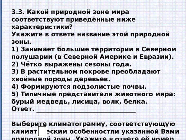 3.3. Какой природной зоне мира соответствуют приведённые ниже характеристики? Укажите в ответе название этой природной зоны. 1) Занимает большие территории в Северном полушарии (в Северной Америке и Евразии). 2) Чётко выражены сезоны года. 3) В растительном покрове преобладают хвойные породы деревьев. 4) Формируются подзолистые почвы. 5) Типичные представители животного мира: бурый медведь, лисица, волк, белка. Ответ. ________________________________  Выберите климатограмму, соответствующую климатическим особенностям указанной Вами природной зоны. Укажите в ответе её номер. Ответ. 