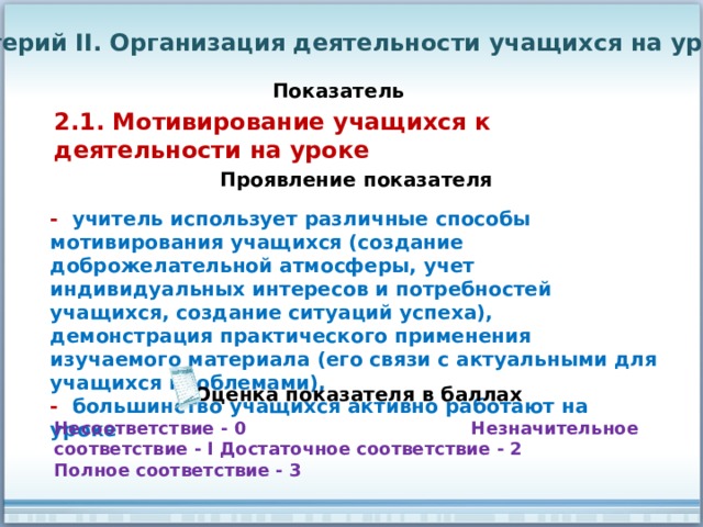 Критерий II. Организация деятельности учащихся на уроке Показатель 2.1. Мотивирование учащихся к деятельности на уроке Проявление показателя - учитель использует различные способы мотивирования учащихся (создание доброжелательной атмосферы, учет индивидуальных интересов и потребностей учащихся, создание ситуаций успеха), демонстрация практического применения изучаемого материала (его связи с актуальными для учащихся проблемами), - большинство учащихся активно работают на уроке Оценка показателя в баллах Несоответствие - 0 Незначительное соответствие - I Достаточное соответствие - 2 Полное соответствие - 3 
