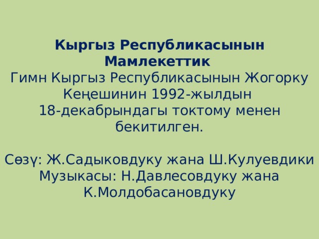   Кыргыз Республикасынын Мамлекеттик  Гимн Кыргыз Республикасынын Жогорку Кеңешинин 1992-жылдын  18-декабрындагы токтому менен бекитилген.     Сөзү: Ж.Садыковдуку жана Ш.Кулуевдики  Музыкасы: Н.Давлесовдуку жана К.Молдобасановдуку      