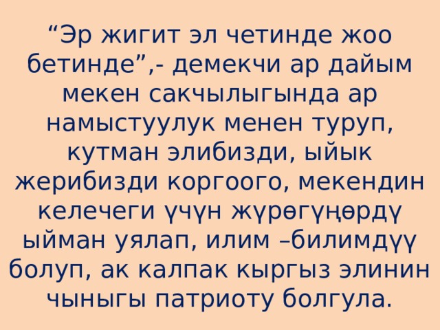 “ Эр жигит эл четинде жоо бетинде”,- демекчи ар дайым мекен сакчылыгында ар намыстуулук менен туруп, кутман элибизди, ыйык жерибизди коргоого, мекендин келечеги үчүн жүрөгүңөрдү ыйман уялап, илим –билимдүү болуп, ак калпак кыргыз элинин чыныгы патриоту болгула. 