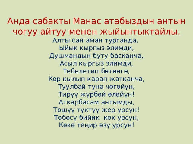 Анда сабакты Манас атабыздын антын чогуу айтуу менен жыйынтыктайлы.  Алты сан аман турганда,  Ыйык кыргыз элимди,  Душмандын буту басканча,  Асыл кыргыз элимди,  Тебелетип бөтөнгө,  Кор кылып карап жатканча,  Туулбай туна чөгөйүн,  Тирүү жүрбөй өлөйүн!  Аткарбасам антымды,  Төшүү түктүү жер урсун!  Төбөсү бийик көк урсун,  Көкө теңир өзү урсун! 